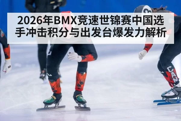 2026年BMX竞速世锦赛中国选手冲击积分与出发台爆发力解析